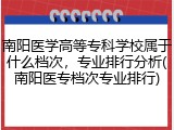 南阳医学高等专科学校属于什么档次，专业排行分析(南阳医专档次专业排行)