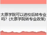 太原学院可以进校后转专业吗？(太原学院转专业政策)