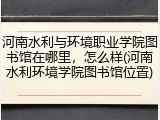河南水利与环境职业学院图书馆在哪里，怎么样(河南水利环境学院图书馆位置)