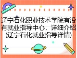 辽宁石化职业技术学院有没有就业指导中心，详细介绍(辽宁石化就业指导详情)