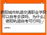 德阳城市轨道交通职业学院可以自考去读吗，为什么(德阳轨道自考可行吗)
