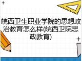 皖西卫生职业学院的思想政治教育怎么样(皖西卫院思政教育)