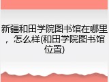 新疆和田学院图书馆在哪里，怎么样(和田学院图书馆位置)