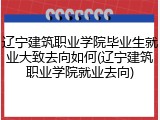 辽宁建筑职业学院毕业生就业大致去向如何(辽宁建筑职业学院就业去向)