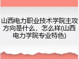 山西电力职业技术学院主攻方向是什么，怎么样(山西电力学院专业特色)