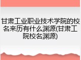 甘肃工业职业技术学院的校名来历有什么渊源(甘肃工院校名渊源)