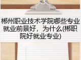郴州职业技术学院哪些专业就业前景好，为什么(郴职院好就业专业)