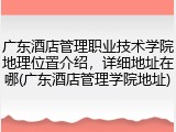 广东酒店管理职业技术学院地理位置介绍，详细地址在哪(广东酒店管理学院地址)