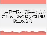 北京卫生职业学院主攻方向是什么，怎么样(北京卫职院主攻方向)