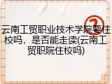 云南工贸职业技术学院要住校吗，是否能走读(云南工贸职院住校吗)