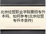 北京经贸职业学院要招专升本吗，如何参考(北京经贸专升本条件)