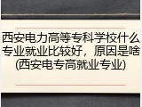 西安电力高等专科学校什么专业就业比较好，原因是啥(西安电专高就业专业)