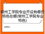 常州工学院专业开设有哪些,特色在哪(常州工学院专业特色)