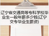 辽宁省交通高等专科学校毕业生一般年薪多少钱(辽宁交专毕业生薪资)
