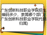 广东创新科技职业学院招生编码多少，隶属哪个部门(广东创新科技职业学院代码归属)