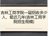 吉林工商学院一届招收多少人，最近几年(吉林工商学院招生规模)