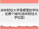 吉林财经大学是哪里的学校，在哪个城市(吉林财经大学位置)