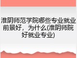 淮阴师范学院哪些专业就业前景好，为什么(淮阴师院好就业专业)