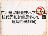广西建设职业技术学院的院校代码和邮编是多少(广西建院代码邮编)