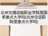 北京交通运输职业学院是国家重点大学吗(北京交运职院是重点大学吗)