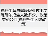 桂林生命与健康职业技术学院每年招生人数多少，政策变动如何(桂林招生人数政策)