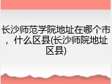 长沙师范学院地址在哪个市，什么区县(长沙师院地址区县)