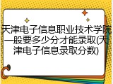天津电子信息职业技术学院一般要多少分才能录取(天津电子信息录取分数)