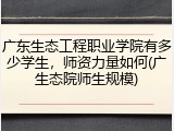 广东生态工程职业学院有多少学生，师资力量如何(广生态院师生规模)