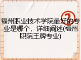 福州职业技术学院最好的专业是哪个，详细阐述(福州职院王牌专业)