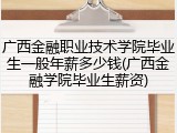 广西金融职业技术学院毕业生一般年薪多少钱(广西金融学院毕业生薪资)