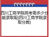 四川工商学院高考需多少分能录取呢(四川工商学院录取分数)
