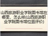 山西旅游职业学院图书馆在哪里，怎么样(山西旅游职业学院图书馆位置评价)