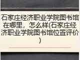 石家庄经济职业学院图书馆在哪里，怎么样(石家庄经济职业学院图书馆位置评价)