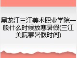 黑龙江三江美术职业学院一般什么时候放寒暑假(三江美院寒暑假时间)