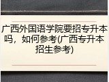 广西外国语学院要招专升本吗，如何参考(广西专升本招生参考)
