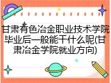 甘肃有色冶金职业技术学院毕业后一般能干什么呢(甘肃冶金学院就业方向)