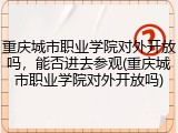 重庆城市职业学院对外开放吗，能否进去参观(重庆城市职业学院对外开放吗)