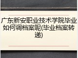 广东新安职业技术学院毕业如何调档案呢(毕业档案转递)