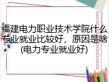福建电力职业技术学院什么专业就业比较好，原因是啥(电力专业就业好)