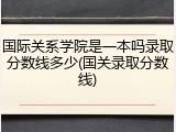 国际关系学院是一本吗录取分数线多少(国关录取分数线)