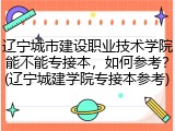 辽宁城市建设职业技术学院能不能专接本，如何参考？(辽宁城建学院专接本参考)