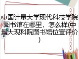 中国计量大学现代科技学院图书馆在哪里，怎么样(中量大现科院图书馆位置评价)
