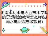 湖南水利水电职业技术学院的思想政治教育怎么样(湖南水电职院思政教育)