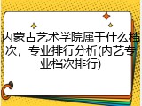 内蒙古艺术学院属于什么档次，专业排行分析(内艺专业档次排行)