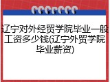 辽宁对外经贸学院毕业一般工资多少钱(辽宁外贸学院毕业薪资)