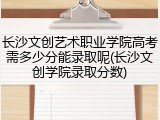 长沙文创艺术职业学院高考需多少分能录取呢(长沙文创学院录取分数)