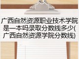 广西自然资源职业技术学院是一本吗录取分数线多少(广西自然资源学院分数线)