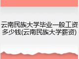 云南民族大学毕业一般工资多少钱(云南民族大学薪资)