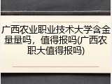 广西农业职业技术大学含金量量吗，值得报吗(广西农职大值得报吗)