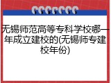 无锡师范高等专科学校哪一年成立建校的(无锡师专建校年份)